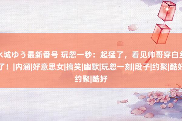 水城ゆう最新番号 玩忽一秒：起猛了，看见帅哥穿白丝了！|内涵|好意思女|搞笑|幽默|玩忽一刻|段子|约聚|酷好