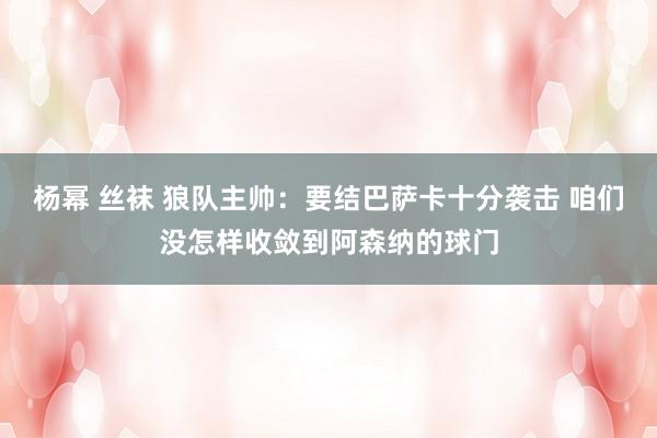 杨幂 丝袜 狼队主帅：要结巴萨卡十分袭击 咱们没怎样收敛到阿森纳的球门
