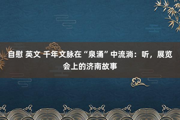 自慰 英文 千年文脉在“泉涌”中流淌：听，展览会上的济南故事