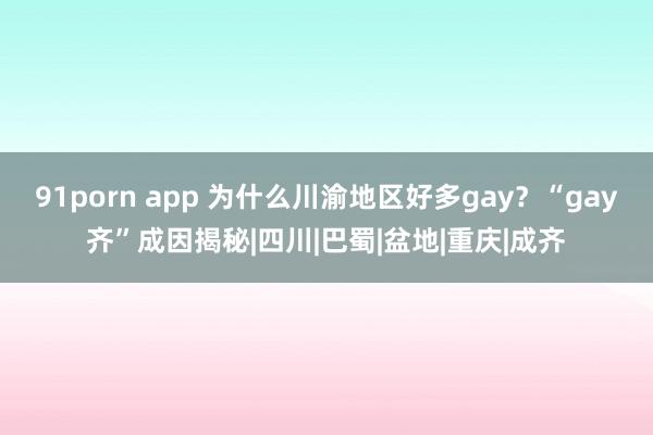 91porn app 为什么川渝地区好多gay？“gay齐”成因揭秘|四川|巴蜀|盆地|重庆|成齐