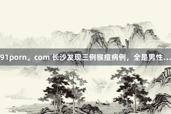 91porn。com 长沙发现三例猴痘病例,全是男性…