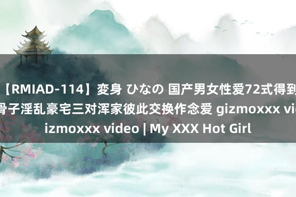 【RMIAD-114】変身 ひなの 国产男女性爱72式得到加公众昊 闻东说念主骨子淫乱豪宅三对浑家彼此交换作念爱 gizmoxxx video | My XXX Hot Girl