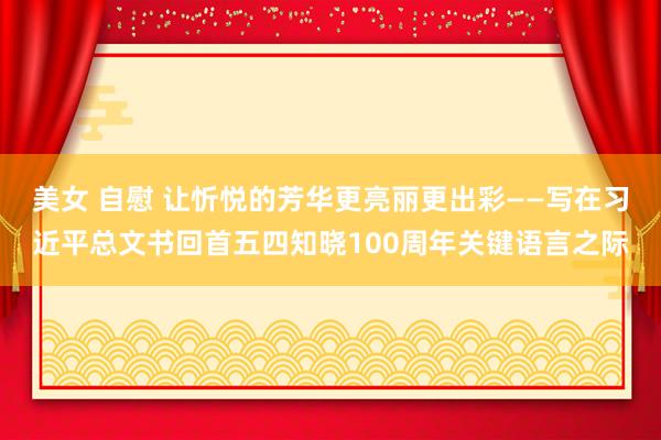 美女 自慰 让忻悦的芳华更亮丽更出彩——写在习近平总文书回首五四知晓100周年关键语言之际
