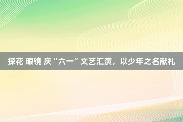 探花 眼镜 庆“六一”文艺汇演，以少年之名献礼