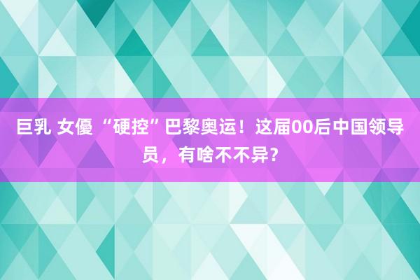 巨乳 女優 “硬控”巴黎奥运！这届00后中国领导员，有啥不不异？