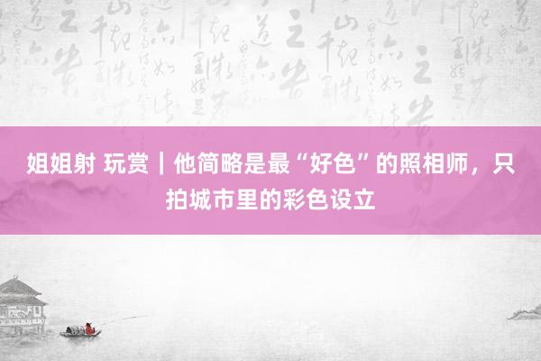 姐姐射 玩赏｜他简略是最“好色”的照相师，只拍城市里的彩色设立