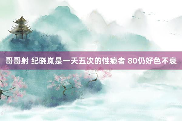 哥哥射 纪晓岚是一天五次的性瘾者 80仍好色不衰