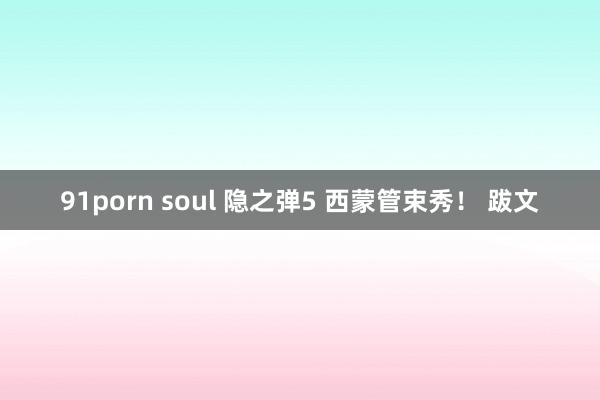 91porn soul 隐之弹5 西蒙管束秀！ 跋文