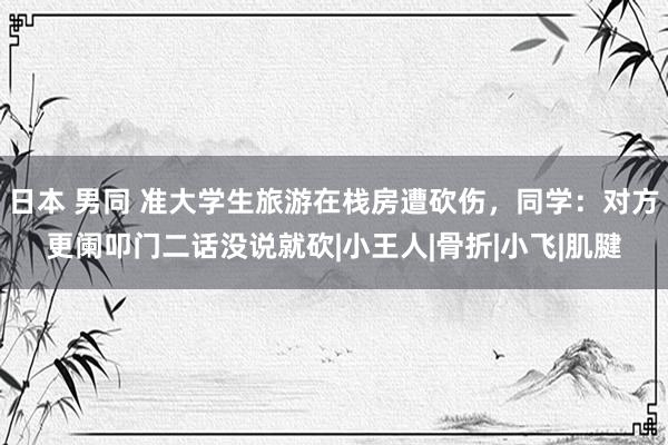 日本 男同 准大学生旅游在栈房遭砍伤，同学：对方更阑叩门二话没说就砍|小王人|骨折|小飞|肌腱