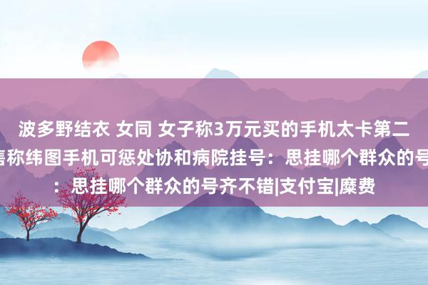 波多野结衣 女同 女子称3万元买的手机太卡第二天思退引热议！销售称纬图手机可惩处协和病院挂号：思挂哪个群众的号齐不错|支付宝|糜费
