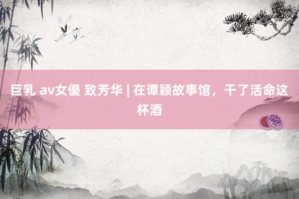 巨乳 av女優 致芳华 | 在谭颖故事馆，干了活命这杯酒