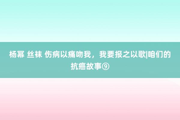 杨幂 丝袜 伤病以痛吻我，我要报之以歌|咱们的抗癌故事⑨