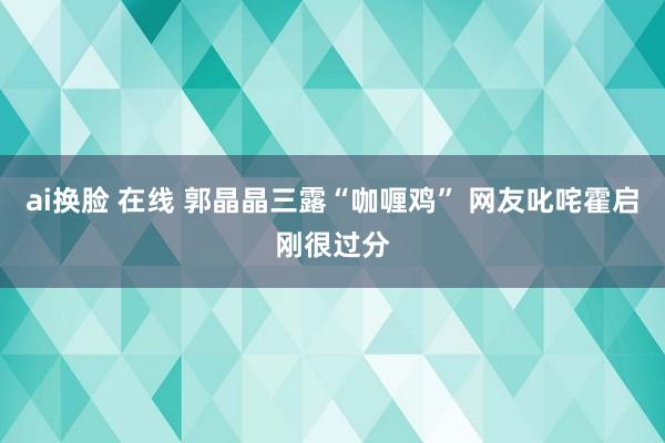 ai换脸 在线 郭晶晶三露“咖喱鸡” 网友叱咤霍启刚很过分
