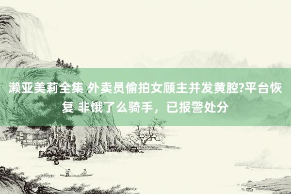 濑亚美莉全集 外卖员偷拍女顾主并发黄腔?平台恢复 非饿了么骑手，已报警处分