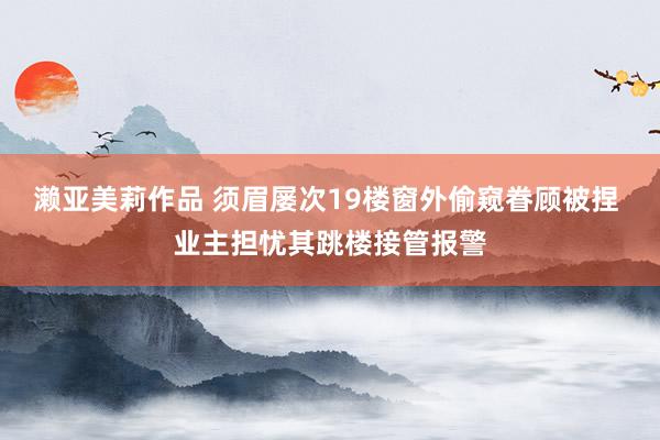 濑亚美莉作品 须眉屡次19楼窗外偷窥眷顾被捏 业主担忧其跳楼接管报警