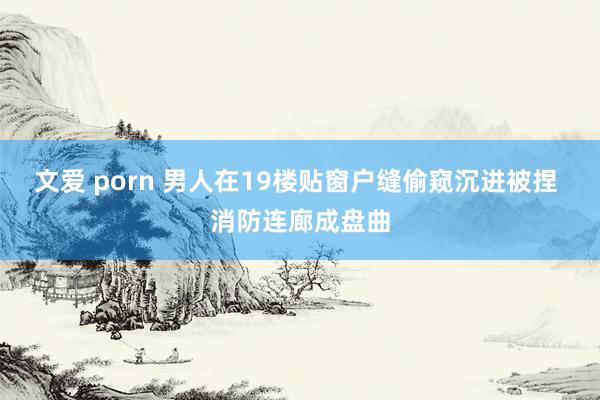 文爱 porn 男人在19楼贴窗户缝偷窥沉进被捏 消防连廊成盘曲