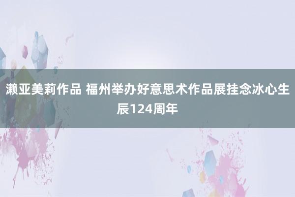 濑亚美莉作品 福州举办好意思术作品展挂念冰心生辰124周年