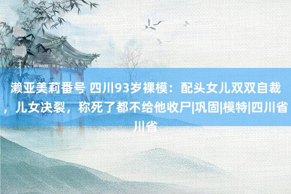 濑亚美莉番号 四川93岁裸模：配头女儿双双自裁，儿女决裂，称死了都不给他收尸|巩固|模特|四川省