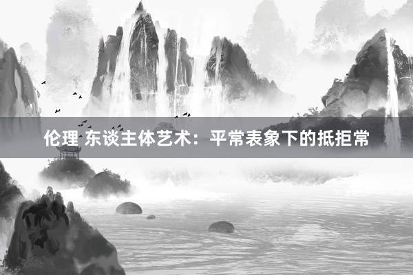 伦理 东谈主体艺术：平常表象下的抵拒常