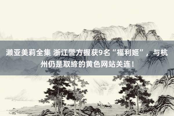 濑亚美莉全集 浙江警方握获9名“福利姬”，与杭州仍是取缔的黄色网站关连！