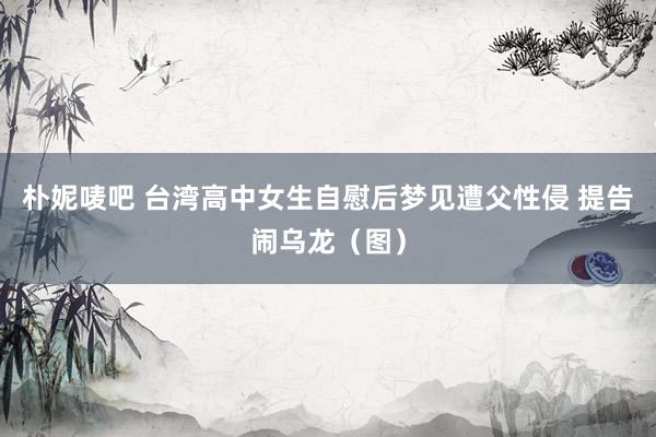 朴妮唛吧 台湾高中女生自慰后梦见遭父性侵 提告闹乌龙（图）