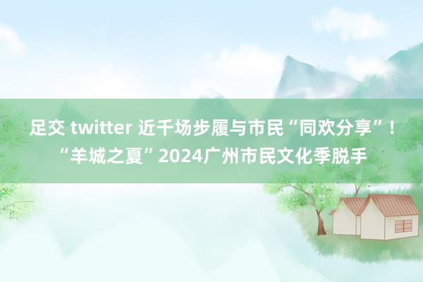 足交 twitter 近千场步履与市民“同欢分享”！“羊城之夏”2024广州市民文化季脱手