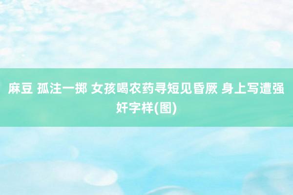 麻豆 孤注一掷 女孩喝农药寻短见昏厥 身上写遭强奸字样(图)
