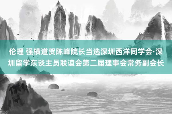 伦理 强横道贺陈峰院长当选深圳西洋同学会·深圳留学东谈主员联谊会第二届理事会常务副会长