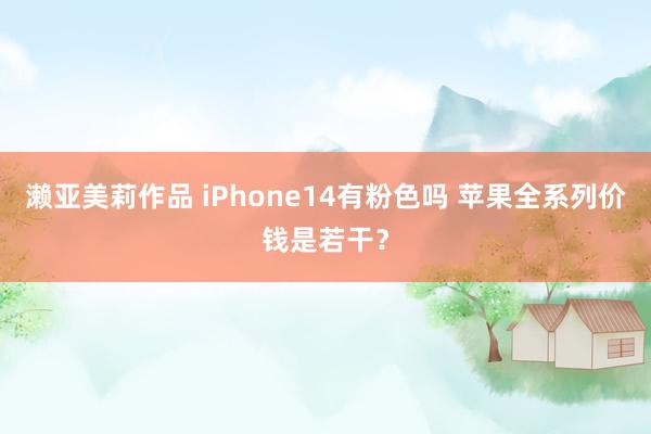 濑亚美莉作品 iPhone14有粉色吗 苹果全系列价钱是若干?
