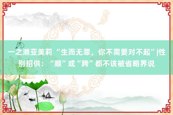 一之濑亚美莉 “生而无罪，你不需要对不起”|性别招供：“顺”或“跨”都不该被省略界说