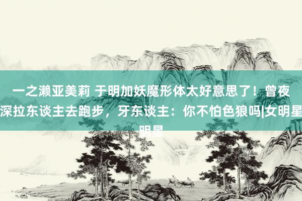 一之濑亚美莉 于明加妖魔形体太好意思了！曾夜深拉东谈主去跑步，牙东谈主：你不怕色狼吗|女明星