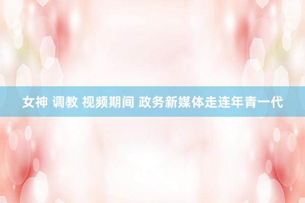 女神 调教 视频期间 政务新媒体走连年青一代