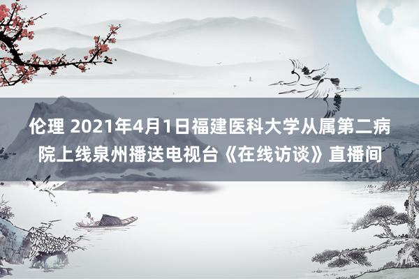 伦理 2021年4月1日福建医科大学从属第二病院上线泉州播送电视台《在线访谈》直播间
