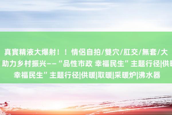 真實精液大爆射！！情侶自拍/雙穴/肛交/無套/大量噴精 燃气上门劳动 助力乡村振兴——“品性市政 幸福民生”主题行径|供暖|取暖|采暖炉|沸水器