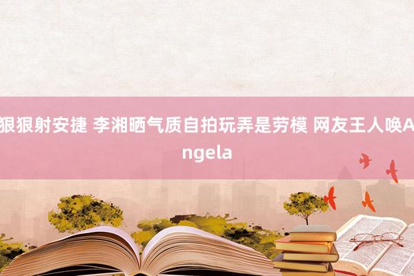 狠狠射安捷 李湘晒气质自拍玩弄是劳模 网友王人唤Angela