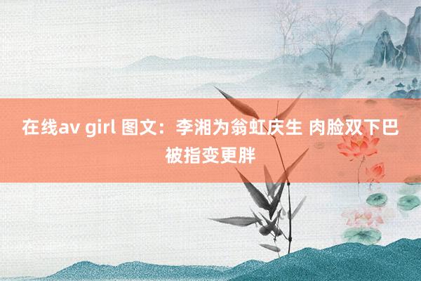 在线av girl 图文：李湘为翁虹庆生 肉脸双下巴被指变更胖