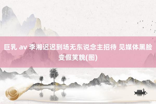 巨乳 av 李湘迟迟到场无东说念主招待 见媒体黑脸变假笑貌(图)