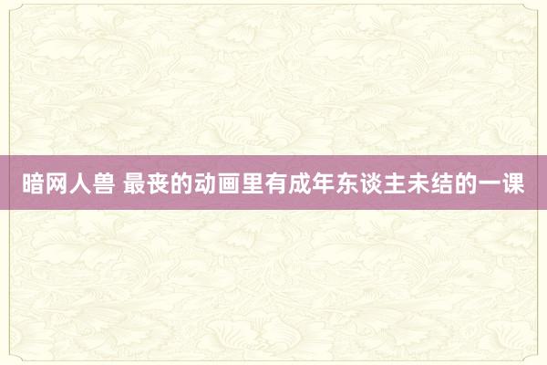 暗网人兽 最丧的动画里有成年东谈主未结的一课