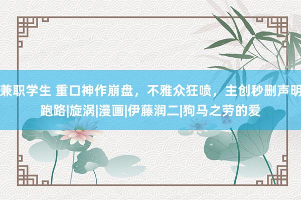兼职学生 重口神作崩盘，不雅众狂喷，主创秒删声明跑路|旋涡|漫画|伊藤润二|狗马之劳的爱