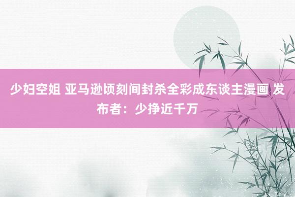 少妇空姐 亚马逊顷刻间封杀全彩成东谈主漫画 发布者：少挣近千万