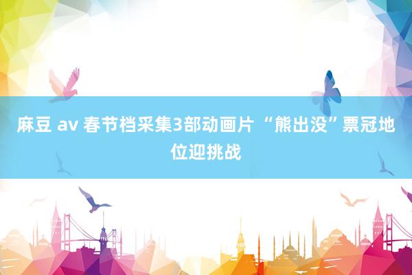 麻豆 av 春节档采集3部动画片 “熊出没”票冠地位迎挑战