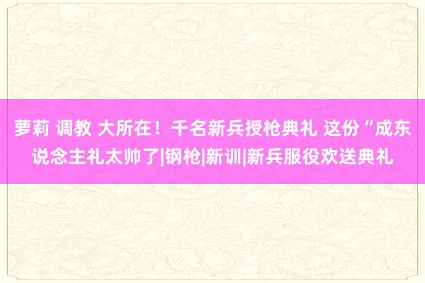 萝莉 调教 大所在！千名新兵授枪典礼 这份“成东说念主礼太帅了|钢枪|新训|新兵服役欢送典礼