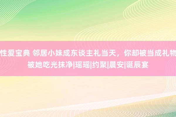性爱宝典 邻居小妹成东谈主礼当天，你却被当成礼物被她吃光抹净|瑶瑶|约聚|晨安|诞辰宴