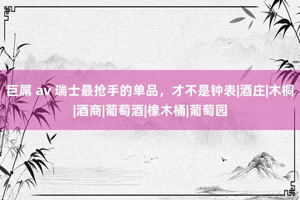 巨屌 av 瑞士最抢手的单品，才不是钟表|酒庄|木桐|酒商|葡萄酒|橡木桶|葡萄园