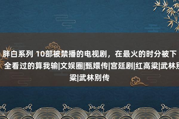 胖白系列 10部被禁播的电视剧，在最火的时分被下架，全看过的算我输|文娱圈|甄嬛传|宫廷剧|红高粱|武林别传