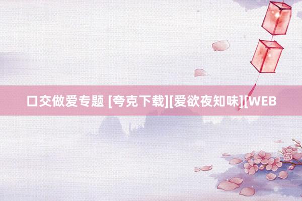 口交做爱专题 [夸克下载][爱欲夜知味][WEB