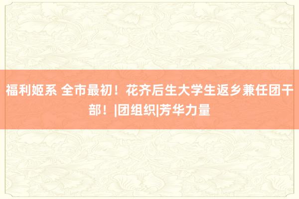 福利姬系 全市最初！花齐后生大学生返乡兼任团干部！|团组织|芳华力量