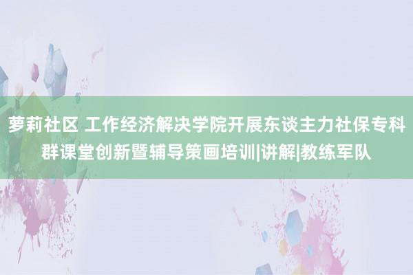萝莉社区 工作经济解决学院开展东谈主力社保专科群课堂创新暨辅导策画培训|讲解|教练军队