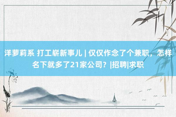 洋萝莉系 打工崭新事儿 | 仅仅作念了个兼职，怎样名下就多了21家公司？|招聘|求职