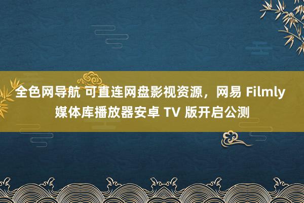 全色网导航 可直连网盘影视资源，网易 Filmly 媒体库播放器安卓 TV 版开启公测